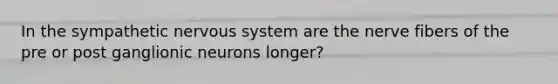 In the sympathetic nervous system are the nerve fibers of the pre or post ganglionic neurons longer?