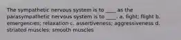 The sympathetic nervous system is to ____ as the parasympathetic nervous system is to ____. a. fight; flight b. emergencies; relaxation c. assertiveness; aggressiveness d. striated muscles; smooth muscles