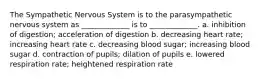 The Sympathetic Nervous System is to the parasympathetic nervous system as _____________ is to _____________. a. inhibition of digestion; acceleration of digestion b. decreasing heart rate; increasing heart rate c. decreasing blood sugar; increasing blood sugar d. contraction of pupils; dilation of pupils e. lowered respiration rate; heightened respiration rate