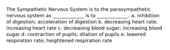 The Sympathetic Nervous System is to the parasympathetic nervous system as _____________ is to _____________. a. inhibition of digestion; acceleration of digestion b. decreasing heart rate; increasing heart rate c. decreasing blood sugar; increasing blood sugar d. contraction of pupils; dilation of pupils e. lowered respiration rate; heightened respiration rate