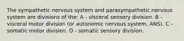 The sympathetic nervous system and parasympathetic nervous system are divisions of the: A - visceral sensory division. B - visceral motor division (or autonomic nervous system, ANS). C - somatic motor division. D - somatic sensory division.