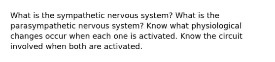 What is the sympathetic nervous system? What is the parasympathetic nervous system? Know what physiological changes occur when each one is activated. Know the circuit involved when both are activated.