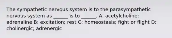 The sympathetic nervous system is to the parasympathetic nervous system as ______ is to ______. A: acetylcholine; adrenaline B: excitation; rest C: homeostasis; fight or flight D: cholinergic; adrenergic