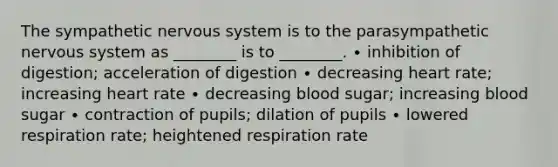 The sympathetic nervous system is to the parasympathetic nervous system as ________ is to ________. ∙ inhibition of digestion; acceleration of digestion ∙ decreasing heart rate; increasing heart rate ∙ decreasing blood sugar; increasing blood sugar ∙ contraction of pupils; dilation of pupils ∙ lowered respiration rate; heightened respiration rate