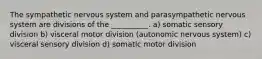 The sympathetic nervous system and parasympathetic nervous system are divisions of the __________. a) somatic sensory division b) visceral motor division (autonomic nervous system) c) visceral sensory division d) somatic motor division