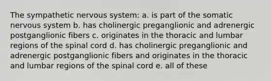 The sympathetic nervous system: a. is part of the somatic nervous system b. has cholinergic preganglionic and adrenergic postganglionic fibers c. originates in the thoracic and lumbar regions of the spinal cord d. has cholinergic preganglionic and adrenergic postganglionic fibers and originates in the thoracic and lumbar regions of the spinal cord e. all of these