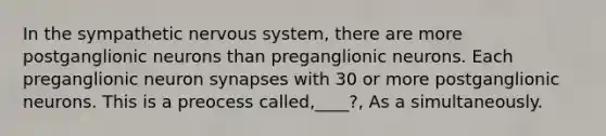 In the sympathetic nervous system, there are more postganglionic neurons than preganglionic neurons. Each preganglionic neuron synapses with 30 or more postganglionic neurons. This is a preocess called,____?, As a simultaneously.