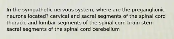 In the sympathetic nervous system, where are the preganglionic neurons located? cervical and sacral segments of <a href='https://www.questionai.com/knowledge/kkAfzcJHuZ-the-spinal-cord' class='anchor-knowledge'>the spinal cord</a> thoracic and lumbar segments of the spinal cord brain stem sacral segments of the spinal cord cerebellum