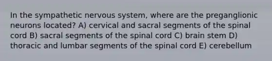 In the sympathetic nervous system, where are the preganglionic neurons located? A) cervical and sacral segments of the spinal cord B) sacral segments of the spinal cord C) brain stem D) thoracic and lumbar segments of the spinal cord E) cerebellum