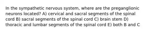 In the sympathetic nervous system, where are the preganglionic neurons located? A) cervical and sacral segments of the spinal cord B) sacral segments of the spinal cord C) brain stem D) thoracic and lumbar segments of the spinal cord E) both B and C