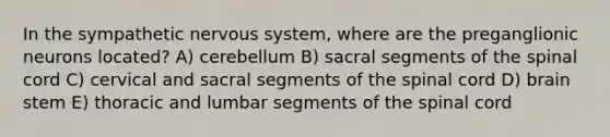 In the sympathetic nervous system, where are the preganglionic neurons located? A) cerebellum B) sacral segments of the spinal cord C) cervical and sacral segments of the spinal cord D) brain stem E) thoracic and lumbar segments of the spinal cord