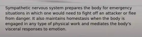 Sympathetic nervous system prepares the body for emergency situations in which one would need to fight off an attacker or flee from danger. It also maintains homestasis when the body is engaged in any type of physical work and mediates the body's visceral responses to emotion.