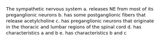 The sympathetic nervous system a. releases NE from most of its preganglionic neurons b. has some postganglionic fibers that release acetylcholine c. has preganglionic neurons that originate in the thoracic and lumbar regions of the spinal cord d. has characteristics a and b e. has characteristics b and c