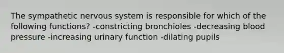 The sympathetic nervous system is responsible for which of the following functions? -constricting bronchioles -decreasing blood pressure -increasing urinary function -dilating pupils