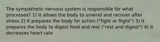 The sympathetic nervous system is responsible for what processes? 1) It allows the body to unwind and recover after stress 2) It prepares the body for action ("fight or flight") 3) It prepares the body to digest food and rest ("rest and digest") 4) It decreases heart rate