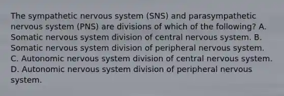 The sympathetic nervous system (SNS) and parasympathetic nervous system (PNS) are divisions of which of the following? A. Somatic nervous system division of central nervous system. B. Somatic nervous system division of peripheral nervous system. C. Autonomic nervous system division of central nervous system. D. Autonomic nervous system division of peripheral nervous system.