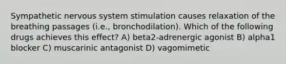 Sympathetic nervous system stimulation causes relaxation of the breathing passages (i.e., bronchodilation). Which of the following drugs achieves this effect? A) beta2-adrenergic agonist B) alpha1 blocker C) muscarinic antagonist D) vagomimetic