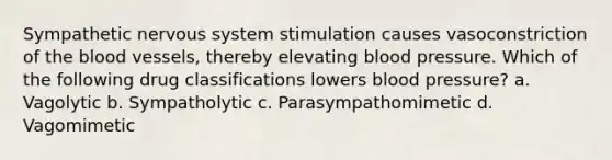 Sympathetic <a href='https://www.questionai.com/knowledge/kThdVqrsqy-nervous-system' class='anchor-knowledge'>nervous system</a> stimulation causes vasoconstriction of <a href='https://www.questionai.com/knowledge/k7oXMfj7lk-the-blood' class='anchor-knowledge'>the blood</a> vessels, thereby elevating <a href='https://www.questionai.com/knowledge/kD0HacyPBr-blood-pressure' class='anchor-knowledge'>blood pressure</a>. Which of the following drug classifications lowers blood pressure? a. Vagolytic b. Sympatholytic c. Parasympathomimetic d. Vagomimetic