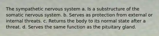 The sympathetic nervous system a. Is a substructure of the somatic nervous system. b. Serves as protection from external or internal threats. c. Returns the body to its normal state after a threat. d. Serves the same function as the pituitary gland.