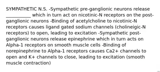 SYMPATHETIC N.S. -Sympathetic pre-ganglionic neurons release ___________ which in turn act on nicotinic-N receptors on the post-ganglionic neurons -Binding of acetylcholine to nicotinic-N receptors causes ligand gated sodium channels (cholineigic-N receptors) to open, leading to excitation -Sympathetic post-ganglionic neurons release epinephrine which in turn acts on Alpha-1 receptors on smooth muscle cells -Binding of norepinephrine to Alpha-1 receptors causes Ca2+ channels to open and K+ channels to close, leading to excitation (smooth <a href='https://www.questionai.com/knowledge/k0LBwLeEer-muscle-contraction' class='anchor-knowledge'>muscle contraction</a>)