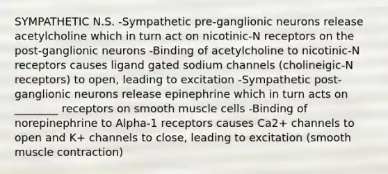 SYMPATHETIC N.S. -Sympathetic pre-ganglionic neurons release acetylcholine which in turn act on nicotinic-N receptors on the post-ganglionic neurons -Binding of acetylcholine to nicotinic-N receptors causes ligand gated sodium channels (cholineigic-N receptors) to open, leading to excitation -Sympathetic post-ganglionic neurons release epinephrine which in turn acts on ________ receptors on smooth muscle cells -Binding of norepinephrine to Alpha-1 receptors causes Ca2+ channels to open and K+ channels to close, leading to excitation (smooth <a href='https://www.questionai.com/knowledge/k0LBwLeEer-muscle-contraction' class='anchor-knowledge'>muscle contraction</a>)