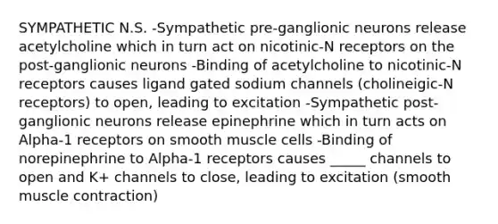 SYMPATHETIC N.S. -Sympathetic pre-ganglionic neurons release acetylcholine which in turn act on nicotinic-N receptors on the post-ganglionic neurons -Binding of acetylcholine to nicotinic-N receptors causes ligand gated sodium channels (cholineigic-N receptors) to open, leading to excitation -Sympathetic post-ganglionic neurons release epinephrine which in turn acts on Alpha-1 receptors on smooth muscle cells -Binding of norepinephrine to Alpha-1 receptors causes _____ channels to open and K+ channels to close, leading to excitation (smooth <a href='https://www.questionai.com/knowledge/k0LBwLeEer-muscle-contraction' class='anchor-knowledge'>muscle contraction</a>)