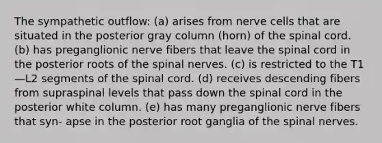 The sympathetic outflow: (a) arises from nerve cells that are situated in the posterior gray column (horn) of the spinal cord. (b) has preganglionic nerve fibers that leave the spinal cord in the posterior roots of the spinal nerves. (c) is restricted to the T1—L2 segments of the spinal cord. (d) receives descending fibers from supraspinal levels that pass down the spinal cord in the posterior white column. (e) has many preganglionic nerve fibers that syn- apse in the posterior root ganglia of the spinal nerves.