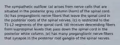 The sympathetic outflow: (a) arises from nerve cells that are situated in the posterior gray column (horn) of the spinal cord. (b) has preganglionic nerve fibers that leave the spinal cord in the posterior roots of the spinal nerves. (c) is restricted to the T1-L2 segments of the spinal cord. (d) receives descending fibers from supraspinal levels that pass down the spinal cord in the posterior white column. (e) has many preganglionic nerve fibers that synapse in the posterior root ganglia of the spinal nerves.