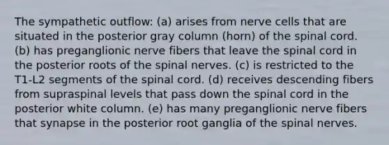 The sympathetic outflow: (a) arises from nerve cells that are situated in the posterior gray column (horn) of the spinal cord. (b) has preganglionic nerve fibers that leave the spinal cord in the posterior roots of the spinal nerves. (c) is restricted to the T1-L2 segments of the spinal cord. (d) receives descending fibers from supraspinal levels that pass down the spinal cord in the posterior white column. (e) has many preganglionic nerve fibers that synapse in the posterior root ganglia of the spinal nerves.