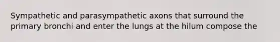 Sympathetic and parasympathetic axons that surround the primary bronchi and enter the lungs at the hilum compose the