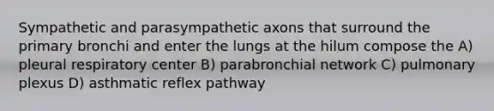 Sympathetic and parasympathetic axons that surround the primary bronchi and enter the lungs at the hilum compose the A) pleural respiratory center B) parabronchial network C) pulmonary plexus D) asthmatic reflex pathway