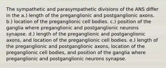 The sympathetic and parasympathetic divisions of the ANS differ in the a.) length of the preganglionic and postganglionic axons. b.) location of the preganglionic cell bodies. c.) position of the ganglia where preganglionic and postganglionic neurons synapse. d.) length of the preganglionic and postganglionic axons, and location of the preganglionic cell bodies. e.) length of the preganglionic and postganglionic axons, location of the preganglionic cell bodies, and position of the ganglia where preganglionic and postganglionic neurons synapse.