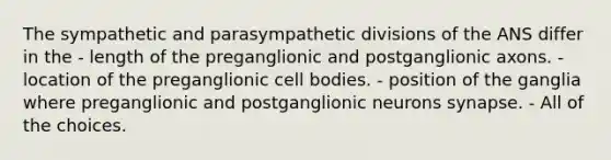 The sympathetic and parasympathetic divisions of the ANS differ in the - length of the preganglionic and postganglionic axons. - location of the preganglionic cell bodies. - position of the ganglia where preganglionic and postganglionic neurons synapse. - All of the choices.