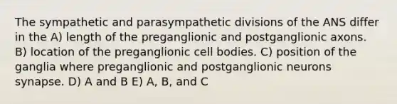 The sympathetic and parasympathetic divisions of the ANS differ in the A) length of the preganglionic and postganglionic axons. B) location of the preganglionic cell bodies. C) position of the ganglia where preganglionic and postganglionic neurons synapse. D) A and B E) A, B, and C