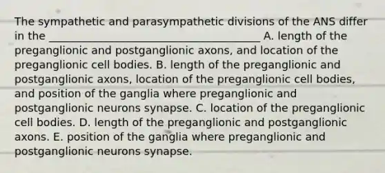 The sympathetic and parasympathetic divisions of the ANS differ in the _______________________________________ A. length of the preganglionic and postganglionic axons, and location of the preganglionic cell bodies. B. length of the preganglionic and postganglionic axons, location of the preganglionic cell bodies, and position of the ganglia where preganglionic and postganglionic neurons synapse. C. location of the preganglionic cell bodies. D. length of the preganglionic and postganglionic axons. E. position of the ganglia where preganglionic and postganglionic neurons synapse.