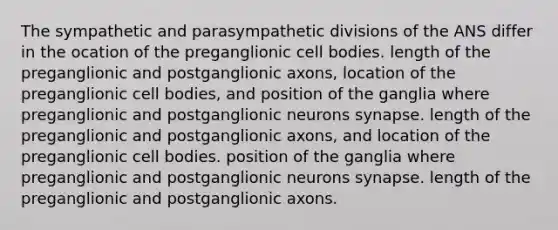 The sympathetic and parasympathetic divisions of the ANS differ in the ocation of the preganglionic cell bodies. length of the preganglionic and postganglionic axons, location of the preganglionic cell bodies, and position of the ganglia where preganglionic and postganglionic neurons synapse. length of the preganglionic and postganglionic axons, and location of the preganglionic cell bodies. position of the ganglia where preganglionic and postganglionic neurons synapse. length of the preganglionic and postganglionic axons.