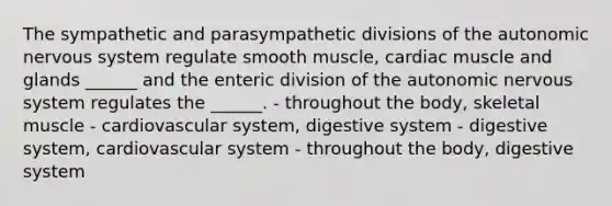 The sympathetic and parasympathetic divisions of <a href='https://www.questionai.com/knowledge/kMqcwgxBsH-the-autonomic-nervous-system' class='anchor-knowledge'>the autonomic nervous system</a> regulate smooth muscle, cardiac muscle and glands ______ and the enteric division of the autonomic nervous system regulates the ______. - throughout the body, skeletal muscle - cardiovascular system, digestive system - digestive system, cardiovascular system - throughout the body, digestive system