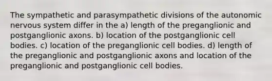 The sympathetic and parasympathetic divisions of the autonomic nervous system differ in the a) length of the preganglionic and postganglionic axons. b) location of the postganglionic cell bodies. c) location of the preganglionic cell bodies. d) length of the preganglionic and postganglionic axons and location of the preganglionic and postganglionic cell bodies.