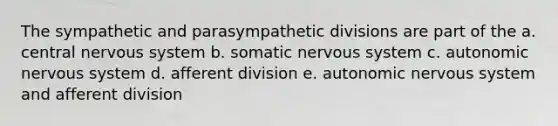 The sympathetic and parasympathetic divisions are part of the a. central <a href='https://www.questionai.com/knowledge/kThdVqrsqy-nervous-system' class='anchor-knowledge'>nervous system</a> b. somatic nervous system c. autonomic nervous system d. afferent division e. autonomic nervous system and afferent division