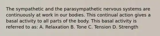 The sympathetic and the parasympathetic <a href='https://www.questionai.com/knowledge/kThdVqrsqy-nervous-system' class='anchor-knowledge'>nervous system</a>s are continuously at work in our bodies. This continual action gives a basal activity to all parts of the body. This basal activity is referred to as: A. Relaxation B. Tone C. Tension D. Strength