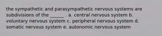 the sympathetic and parasympathetic nervous systems are subdivisions of the ______ . a. central nervous system b. voluntary nervous system c. peripheral nervous system d. somatic nervous system e. autonomic nervous system