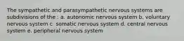 The sympathetic and parasympathetic nervous systems are subdivisions of the : a. autonomic nervous system b. voluntary nervous system c. somatic nervous system d. central nervous system e. peripheral nervous system