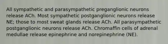 All sympathetic and parasympathetic preganglionic neurons release ACh. Most sympathetic postganglionic neurons release NE; those to most sweat glands release ACh. All parasympathetic postganglionic neurons release ACh. Chromaffin cells of adrenal medullae release epinephrine and norepinephrine (NE).