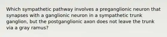 Which sympathetic pathway involves a preganglionic neuron that synapses with a ganglionic neuron in a sympathetic trunk ganglion, but the postganglionic axon does not leave the trunk via a gray ramus?