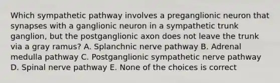 Which sympathetic pathway involves a preganglionic neuron that synapses with a ganglionic neuron in a sympathetic trunk ganglion, but the postganglionic axon does not leave the trunk via a gray ramus? A. Splanchnic nerve pathway B. Adrenal medulla pathway C. Postganglionic sympathetic nerve pathway D. Spinal nerve pathway E. None of the choices is correct