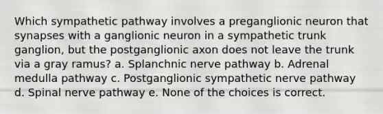 Which sympathetic pathway involves a preganglionic neuron that synapses with a ganglionic neuron in a sympathetic trunk ganglion, but the postganglionic axon does not leave the trunk via a gray ramus? a. Splanchnic nerve pathway b. Adrenal medulla pathway c. Postganglionic sympathetic nerve pathway d. Spinal nerve pathway e. None of the choices is correct.