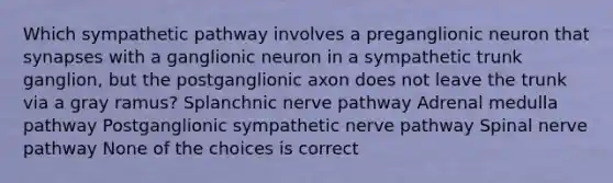 Which sympathetic pathway involves a preganglionic neuron that synapses with a ganglionic neuron in a sympathetic trunk ganglion, but the postganglionic axon does not leave the trunk via a gray ramus? Splanchnic nerve pathway Adrenal medulla pathway Postganglionic sympathetic nerve pathway Spinal nerve pathway None of the choices is correct