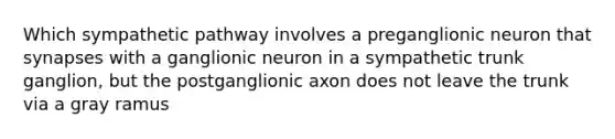 Which sympathetic pathway involves a preganglionic neuron that synapses with a ganglionic neuron in a sympathetic trunk ganglion, but the postganglionic axon does not leave the trunk via a gray ramus