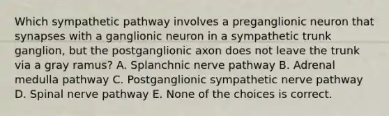 Which sympathetic pathway involves a preganglionic neuron that synapses with a ganglionic neuron in a sympathetic trunk ganglion, but the postganglionic axon does not leave the trunk via a gray ramus? A. Splanchnic nerve pathway B. Adrenal medulla pathway C. Postganglionic sympathetic nerve pathway D. Spinal nerve pathway E. None of the choices is correct.