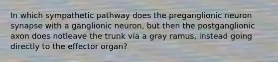 In which sympathetic pathway does the preganglionic neuron synapse with a ganglionic neuron, but then the postganglionic axon does notleave the trunk via a gray ramus, instead going directly to the effector organ?